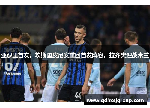 亚沙里首发，埃斯图皮尼安重回首发阵容，拉齐奥迎战米兰